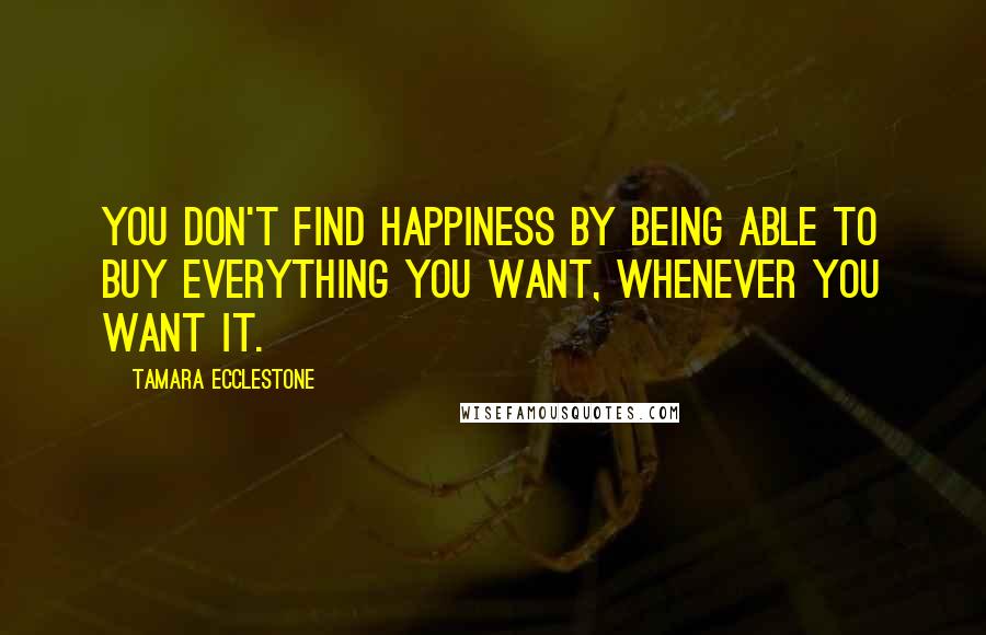 Tamara Ecclestone Quotes: You don't find happiness by being able to buy everything you want, whenever you want it.