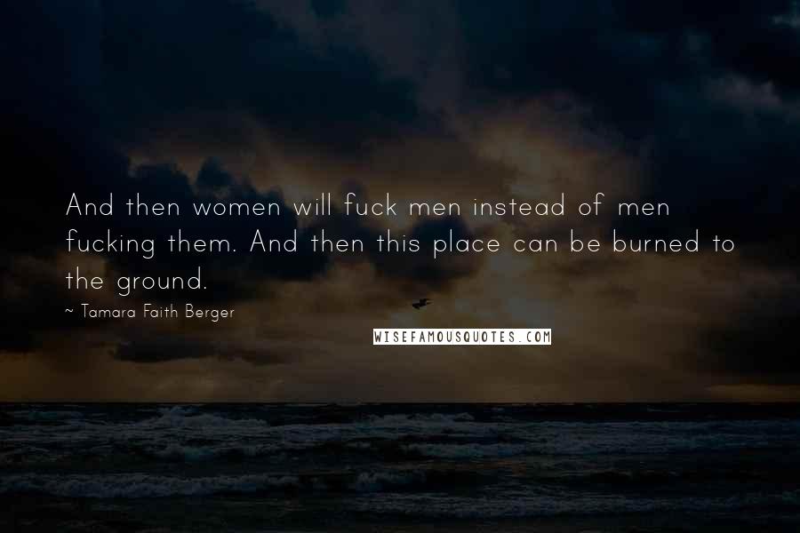 Tamara Faith Berger Quotes: And then women will fuck men instead of men fucking them. And then this place can be burned to the ground.