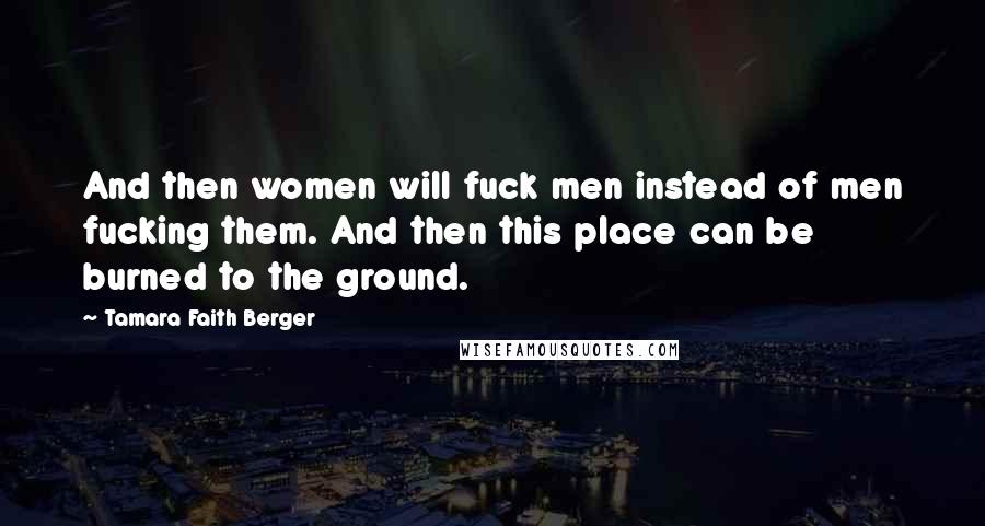 Tamara Faith Berger Quotes: And then women will fuck men instead of men fucking them. And then this place can be burned to the ground.