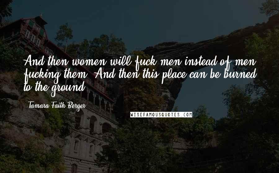 Tamara Faith Berger Quotes: And then women will fuck men instead of men fucking them. And then this place can be burned to the ground.