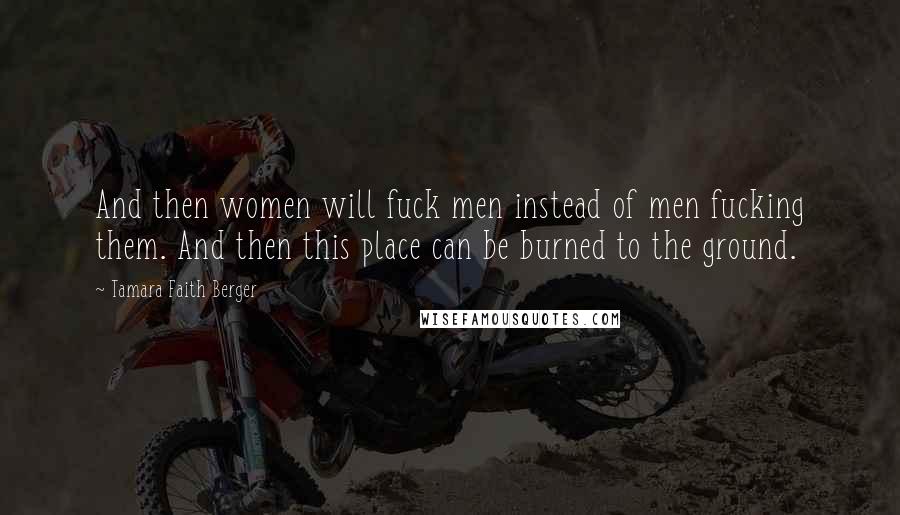 Tamara Faith Berger Quotes: And then women will fuck men instead of men fucking them. And then this place can be burned to the ground.