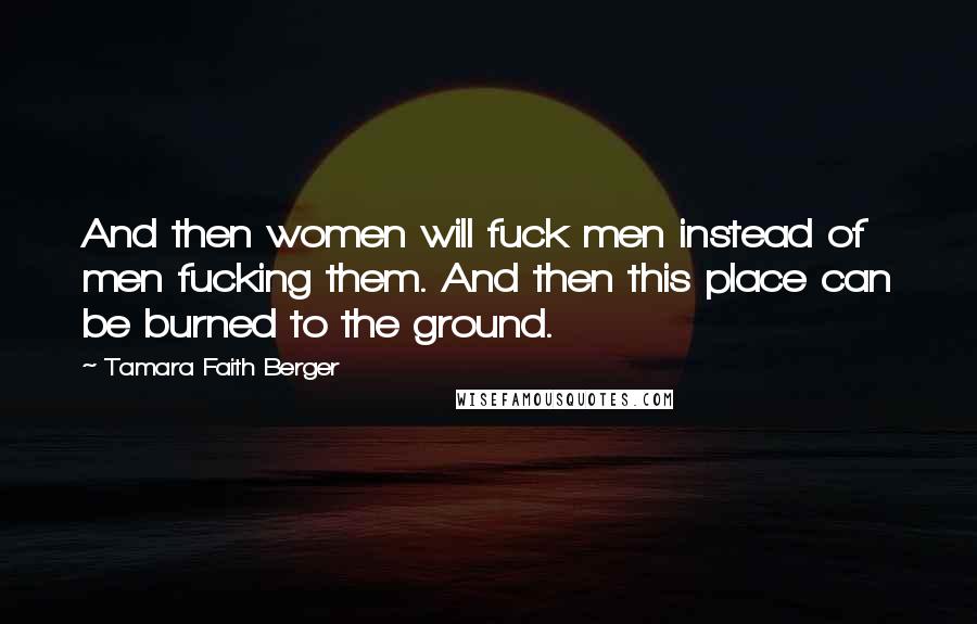 Tamara Faith Berger Quotes: And then women will fuck men instead of men fucking them. And then this place can be burned to the ground.