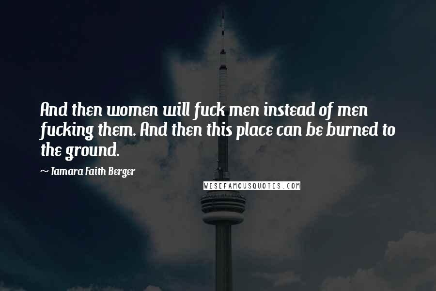 Tamara Faith Berger Quotes: And then women will fuck men instead of men fucking them. And then this place can be burned to the ground.