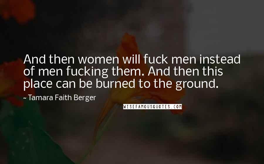 Tamara Faith Berger Quotes: And then women will fuck men instead of men fucking them. And then this place can be burned to the ground.