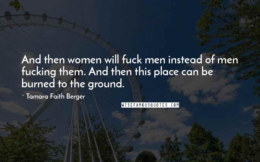 Tamara Faith Berger Quotes: And then women will fuck men instead of men fucking them. And then this place can be burned to the ground.