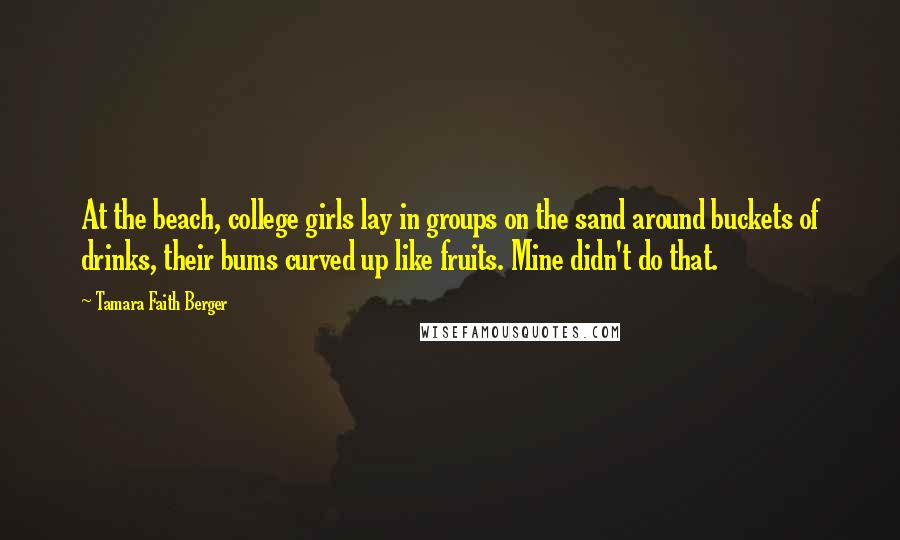 Tamara Faith Berger Quotes: At the beach, college girls lay in groups on the sand around buckets of drinks, their bums curved up like fruits. Mine didn't do that.