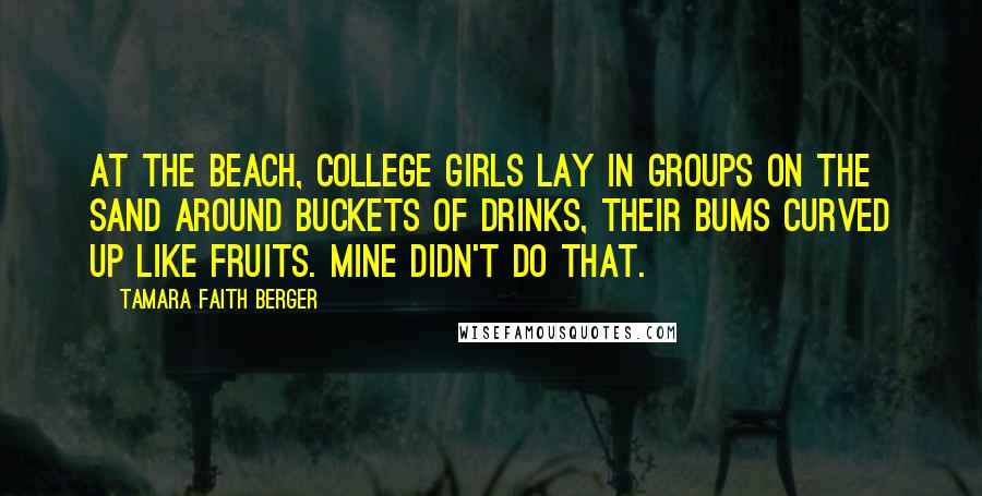 Tamara Faith Berger Quotes: At the beach, college girls lay in groups on the sand around buckets of drinks, their bums curved up like fruits. Mine didn't do that.