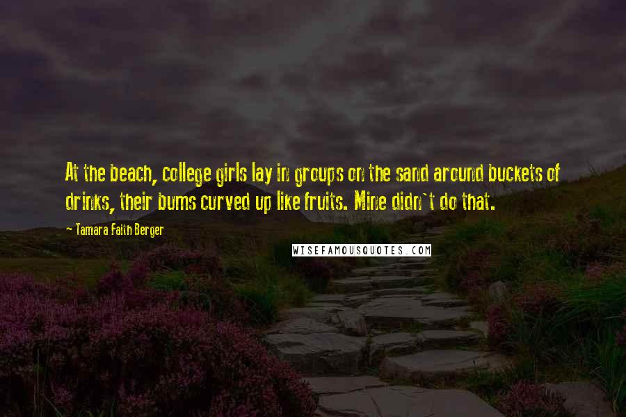 Tamara Faith Berger Quotes: At the beach, college girls lay in groups on the sand around buckets of drinks, their bums curved up like fruits. Mine didn't do that.