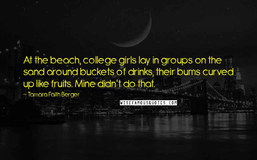 Tamara Faith Berger Quotes: At the beach, college girls lay in groups on the sand around buckets of drinks, their bums curved up like fruits. Mine didn't do that.