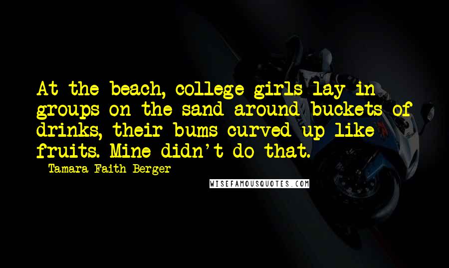 Tamara Faith Berger Quotes: At the beach, college girls lay in groups on the sand around buckets of drinks, their bums curved up like fruits. Mine didn't do that.