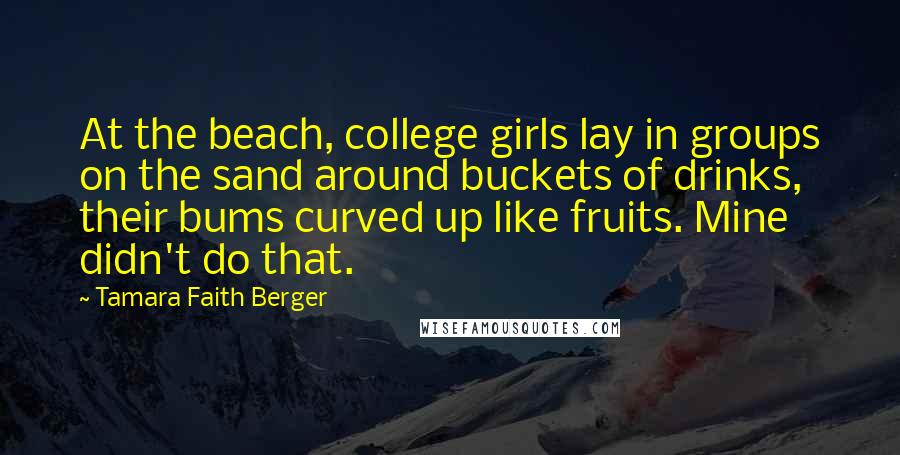 Tamara Faith Berger Quotes: At the beach, college girls lay in groups on the sand around buckets of drinks, their bums curved up like fruits. Mine didn't do that.