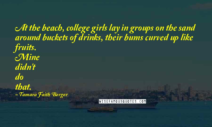 Tamara Faith Berger Quotes: At the beach, college girls lay in groups on the sand around buckets of drinks, their bums curved up like fruits. Mine didn't do that.