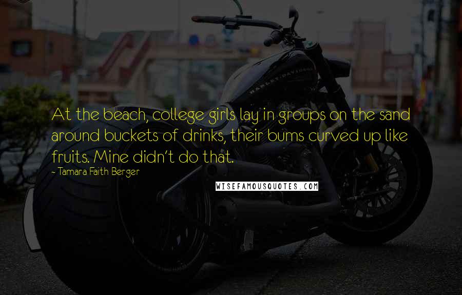 Tamara Faith Berger Quotes: At the beach, college girls lay in groups on the sand around buckets of drinks, their bums curved up like fruits. Mine didn't do that.