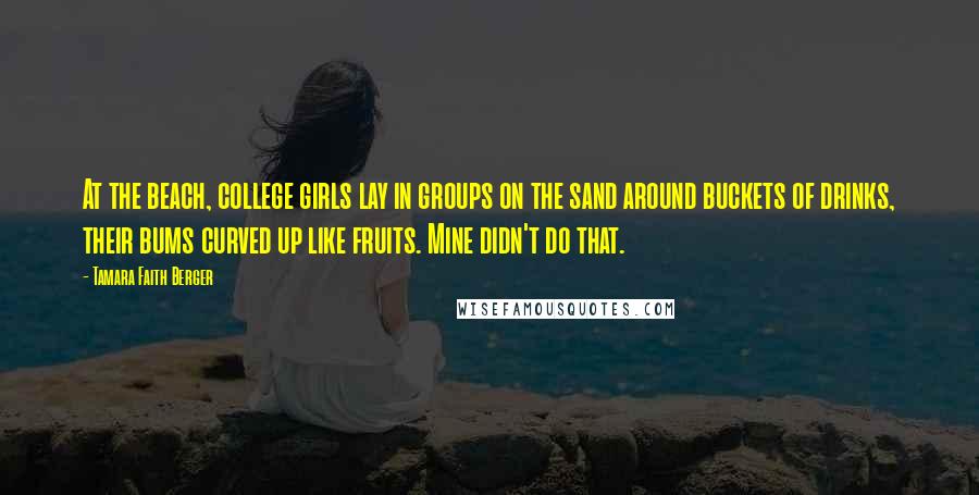 Tamara Faith Berger Quotes: At the beach, college girls lay in groups on the sand around buckets of drinks, their bums curved up like fruits. Mine didn't do that.