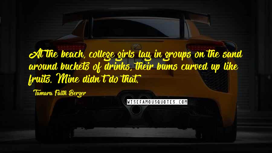 Tamara Faith Berger Quotes: At the beach, college girls lay in groups on the sand around buckets of drinks, their bums curved up like fruits. Mine didn't do that.