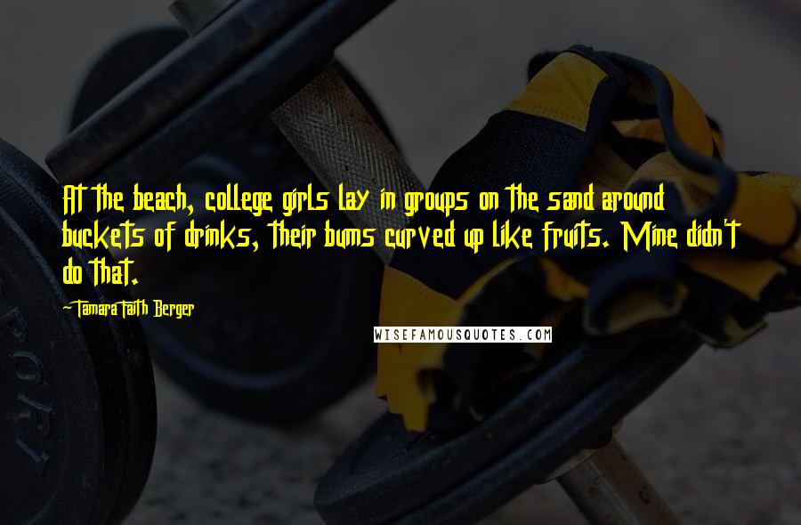 Tamara Faith Berger Quotes: At the beach, college girls lay in groups on the sand around buckets of drinks, their bums curved up like fruits. Mine didn't do that.