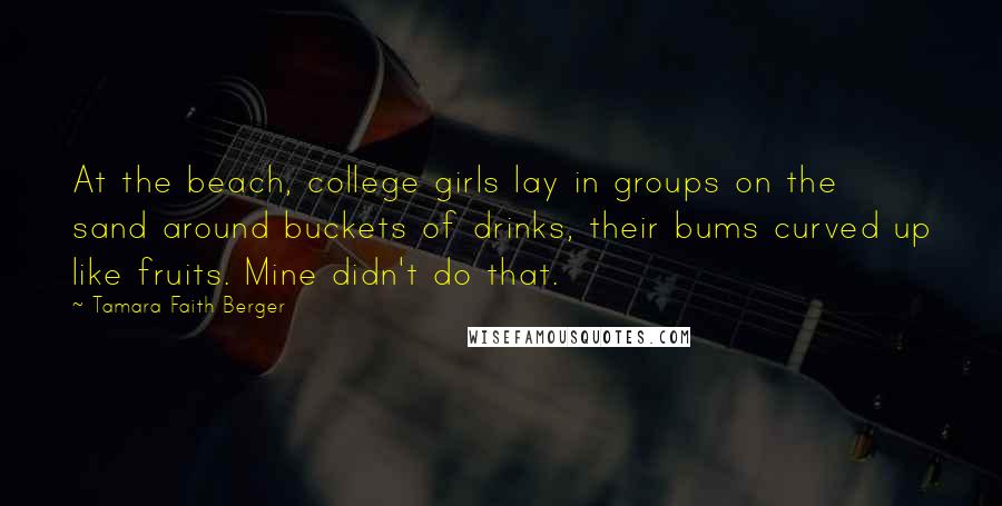 Tamara Faith Berger Quotes: At the beach, college girls lay in groups on the sand around buckets of drinks, their bums curved up like fruits. Mine didn't do that.