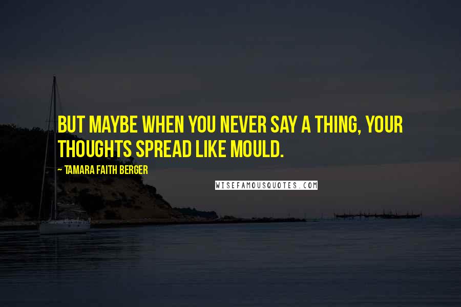 Tamara Faith Berger Quotes: But maybe when you never say a thing, your thoughts spread like mould.