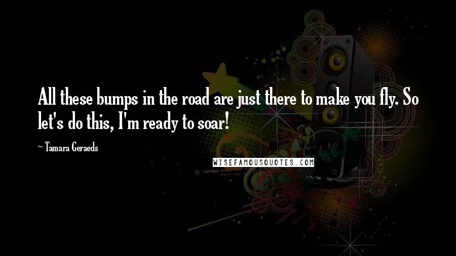 Tamara Geraeds Quotes: All these bumps in the road are just there to make you fly. So let's do this, I'm ready to soar!