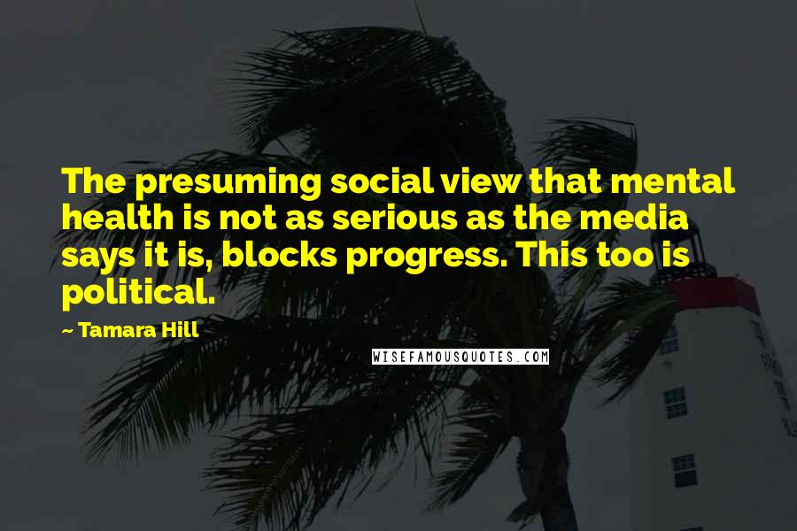 Tamara Hill Quotes: The presuming social view that mental health is not as serious as the media says it is, blocks progress. This too is political.