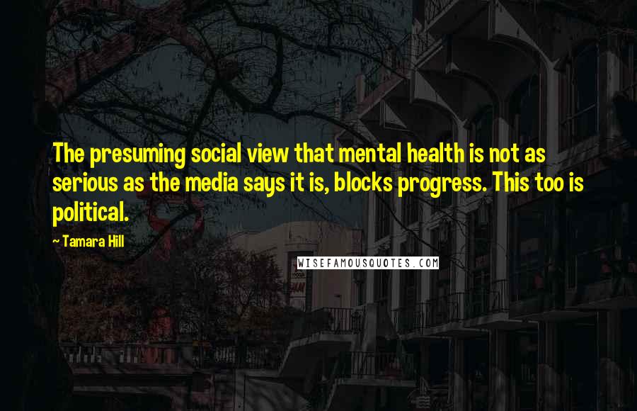 Tamara Hill Quotes: The presuming social view that mental health is not as serious as the media says it is, blocks progress. This too is political.