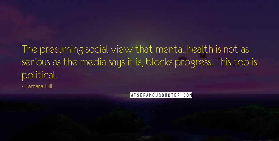 Tamara Hill Quotes: The presuming social view that mental health is not as serious as the media says it is, blocks progress. This too is political.