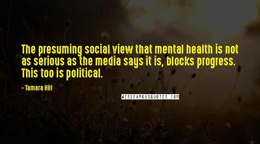 Tamara Hill Quotes: The presuming social view that mental health is not as serious as the media says it is, blocks progress. This too is political.