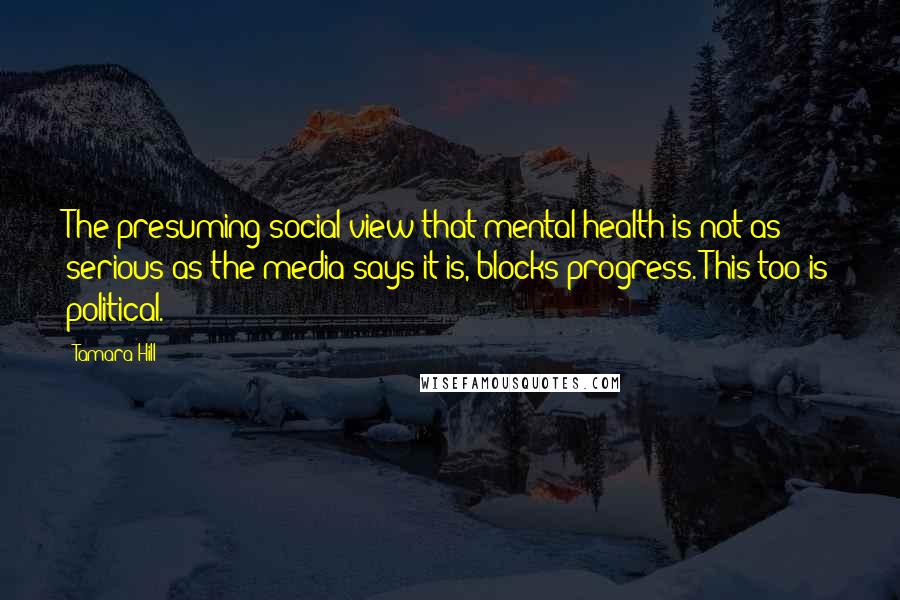 Tamara Hill Quotes: The presuming social view that mental health is not as serious as the media says it is, blocks progress. This too is political.