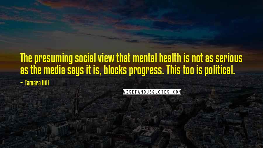 Tamara Hill Quotes: The presuming social view that mental health is not as serious as the media says it is, blocks progress. This too is political.