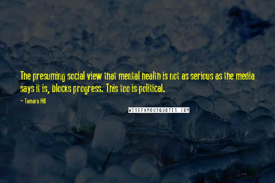 Tamara Hill Quotes: The presuming social view that mental health is not as serious as the media says it is, blocks progress. This too is political.