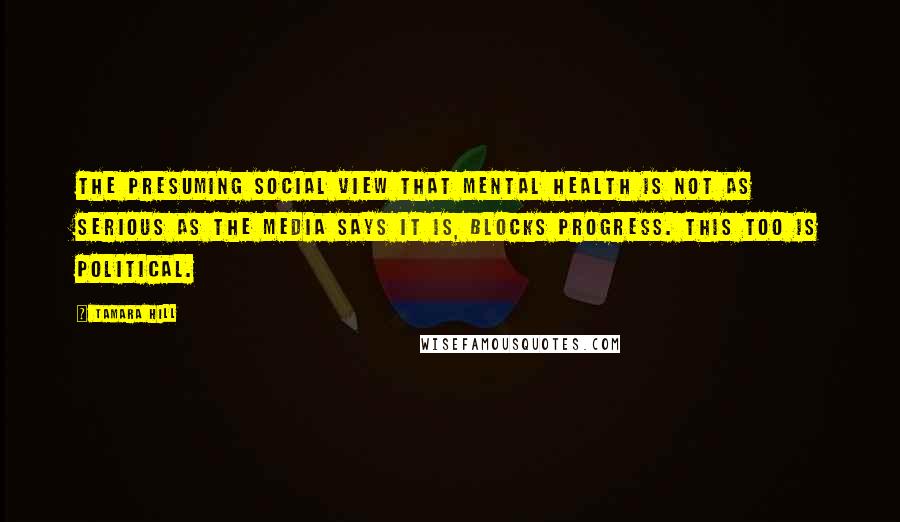 Tamara Hill Quotes: The presuming social view that mental health is not as serious as the media says it is, blocks progress. This too is political.