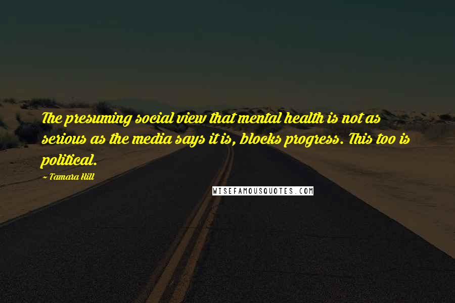 Tamara Hill Quotes: The presuming social view that mental health is not as serious as the media says it is, blocks progress. This too is political.