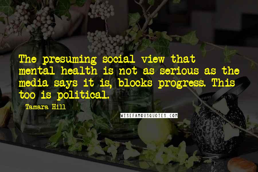 Tamara Hill Quotes: The presuming social view that mental health is not as serious as the media says it is, blocks progress. This too is political.