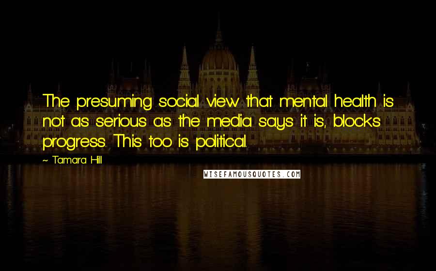 Tamara Hill Quotes: The presuming social view that mental health is not as serious as the media says it is, blocks progress. This too is political.