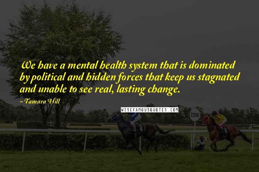 Tamara Hill Quotes: We have a mental health system that is dominated by political and hidden forces that keep us stagnated and unable to see real, lasting change.