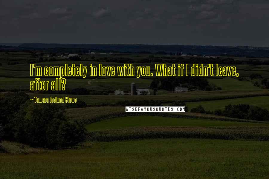 Tamara Ireland Stone Quotes: I'm completely in love with you. What if I didn't leave, after all?