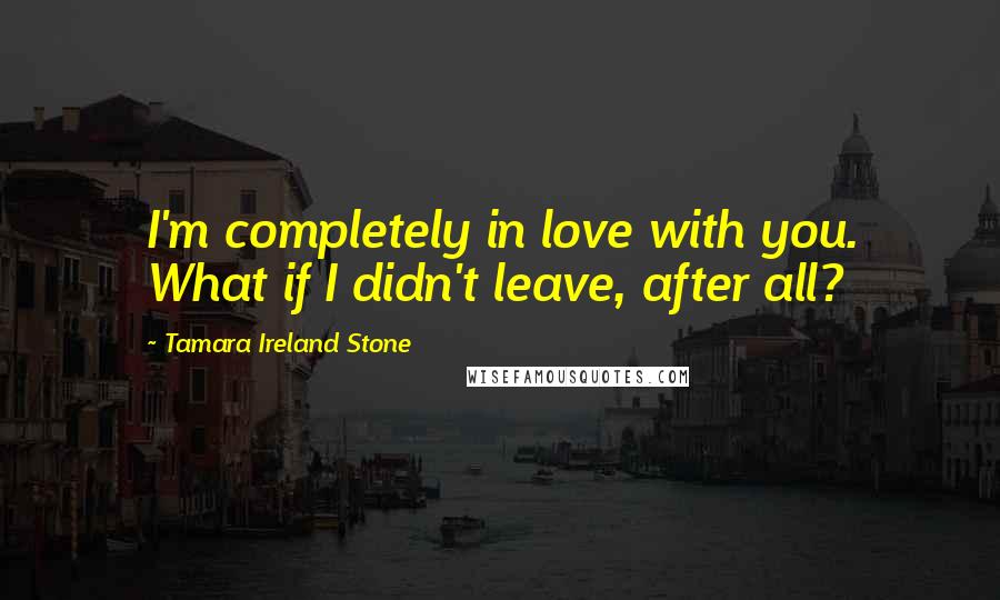 Tamara Ireland Stone Quotes: I'm completely in love with you. What if I didn't leave, after all?