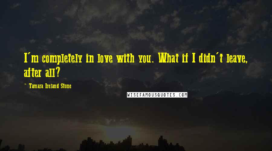 Tamara Ireland Stone Quotes: I'm completely in love with you. What if I didn't leave, after all?