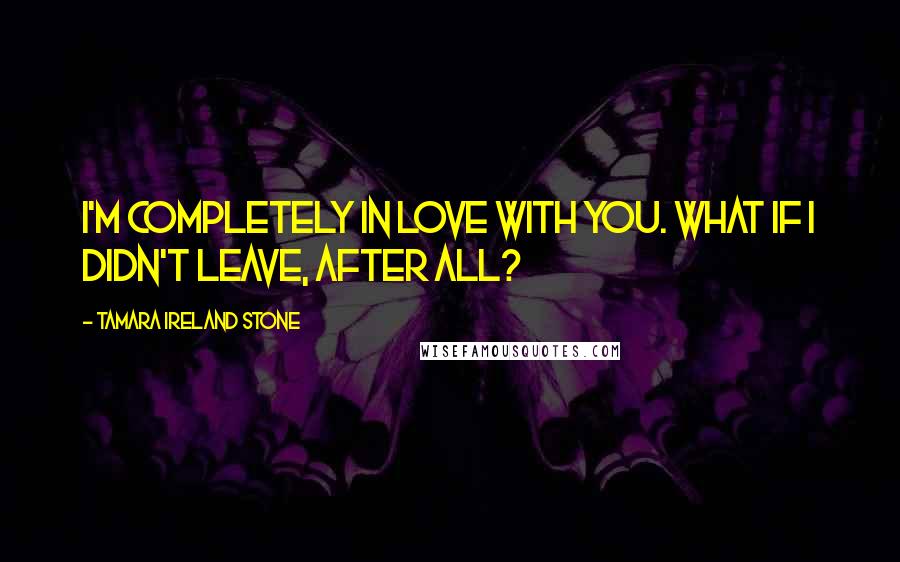 Tamara Ireland Stone Quotes: I'm completely in love with you. What if I didn't leave, after all?