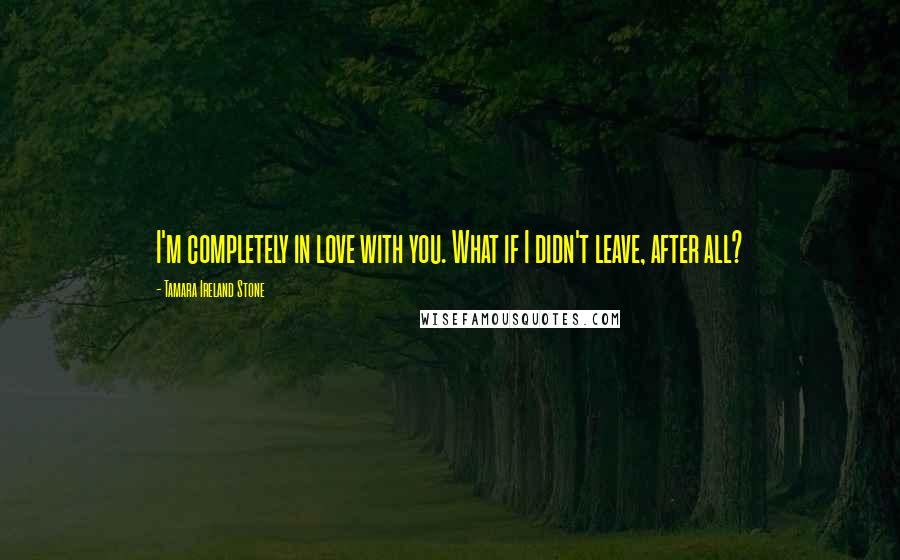 Tamara Ireland Stone Quotes: I'm completely in love with you. What if I didn't leave, after all?