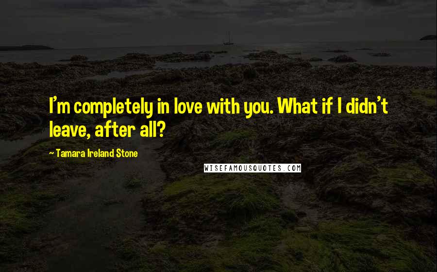 Tamara Ireland Stone Quotes: I'm completely in love with you. What if I didn't leave, after all?