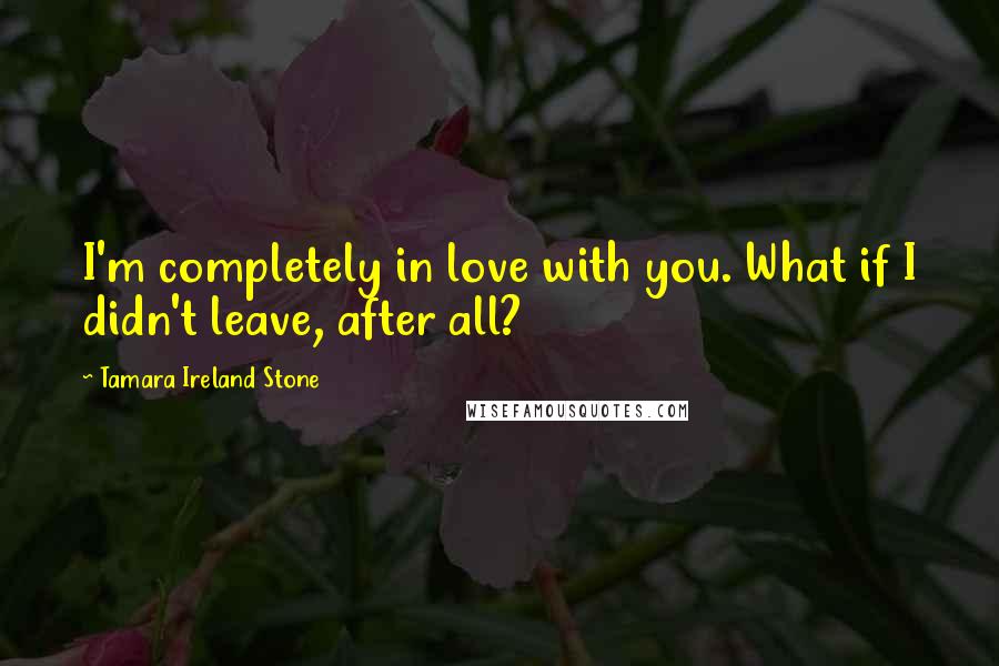 Tamara Ireland Stone Quotes: I'm completely in love with you. What if I didn't leave, after all?