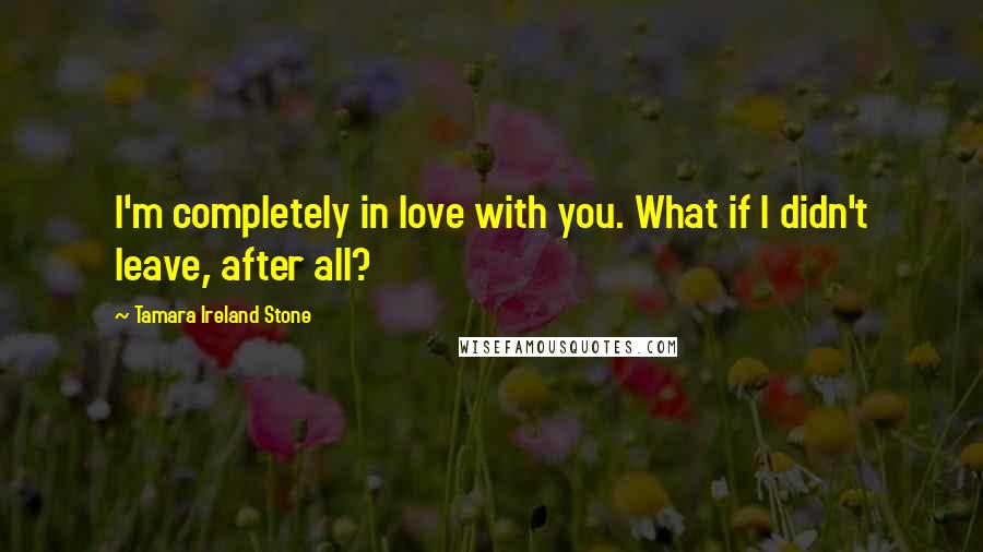 Tamara Ireland Stone Quotes: I'm completely in love with you. What if I didn't leave, after all?