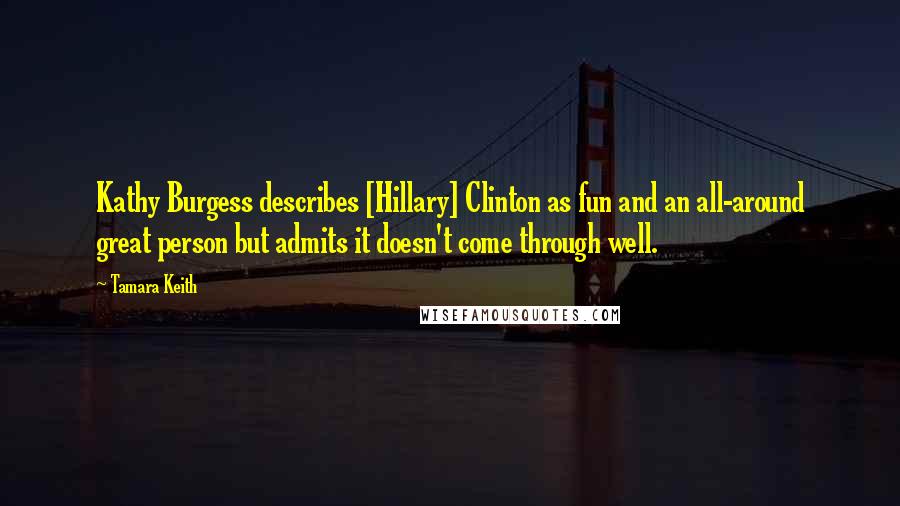 Tamara Keith Quotes: Kathy Burgess describes [Hillary] Clinton as fun and an all-around great person but admits it doesn't come through well.