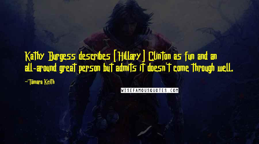 Tamara Keith Quotes: Kathy Burgess describes [Hillary] Clinton as fun and an all-around great person but admits it doesn't come through well.