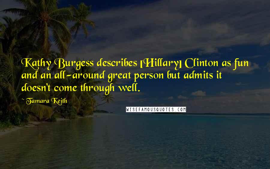 Tamara Keith Quotes: Kathy Burgess describes [Hillary] Clinton as fun and an all-around great person but admits it doesn't come through well.