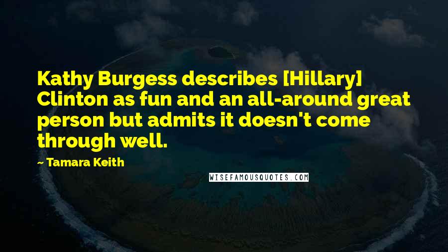 Tamara Keith Quotes: Kathy Burgess describes [Hillary] Clinton as fun and an all-around great person but admits it doesn't come through well.