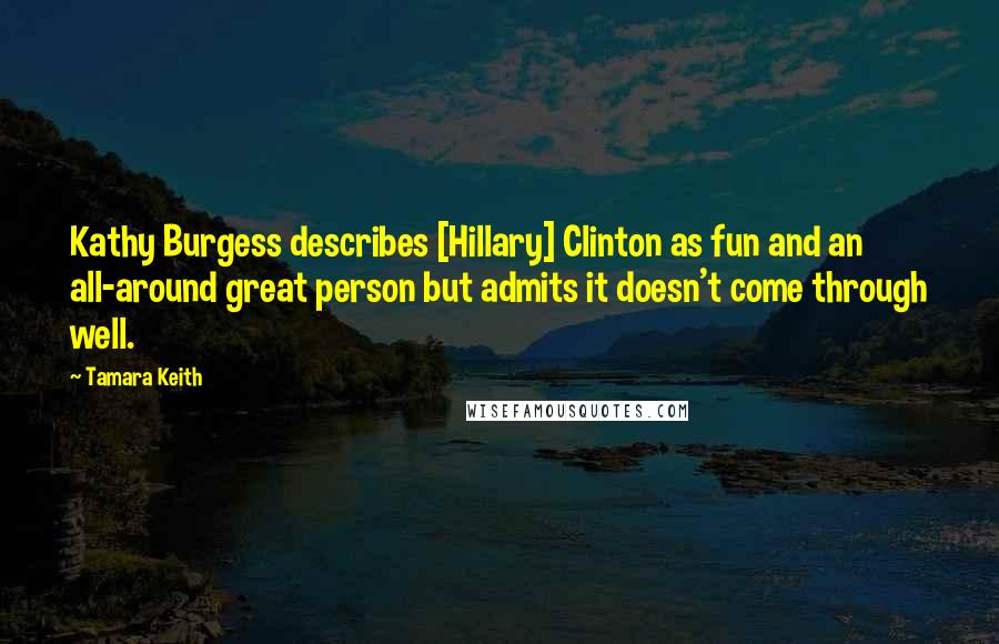 Tamara Keith Quotes: Kathy Burgess describes [Hillary] Clinton as fun and an all-around great person but admits it doesn't come through well.