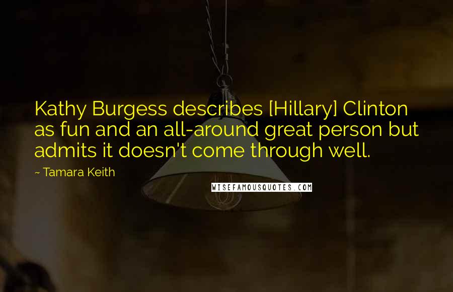 Tamara Keith Quotes: Kathy Burgess describes [Hillary] Clinton as fun and an all-around great person but admits it doesn't come through well.