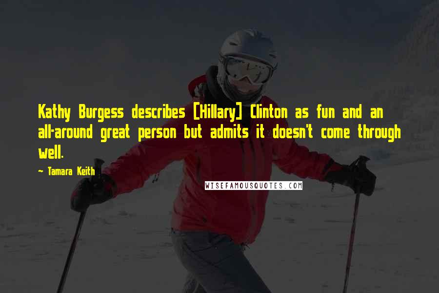 Tamara Keith Quotes: Kathy Burgess describes [Hillary] Clinton as fun and an all-around great person but admits it doesn't come through well.